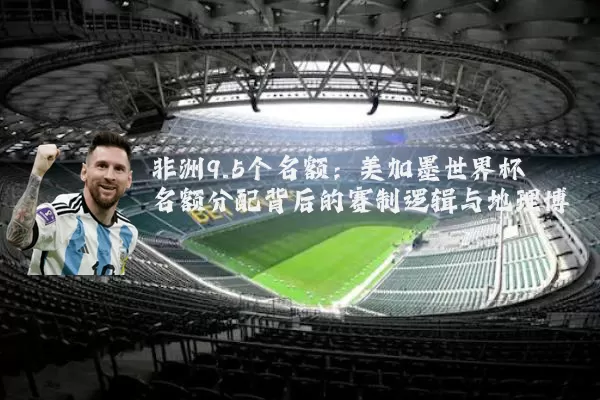 非洲9.5个名额：美加墨世界杯名额分配背后的赛制逻辑与地理博弈