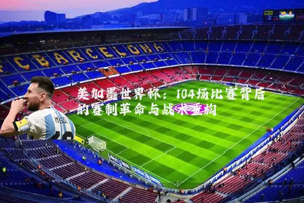 美加墨世界杯：104场比赛背后的赛制革命与战术重构