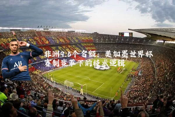 非洲9.5个名额：美加墨世界杯赛制变革下的技术逻辑