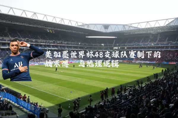 美加墨世界杯48支球队赛制下的战术博弈与地理逻辑