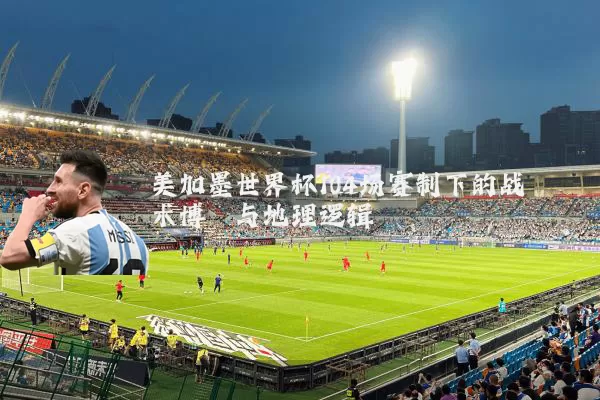 美加墨世界杯104场赛制下的战术博弈与地理逻辑