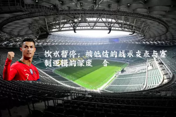 饮水暂停:被低估的战术支点与赛制逻辑的深度耦合