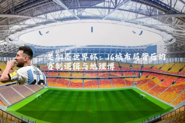 美加墨世界杯:16城布局背后的赛制逻辑与地理博弈